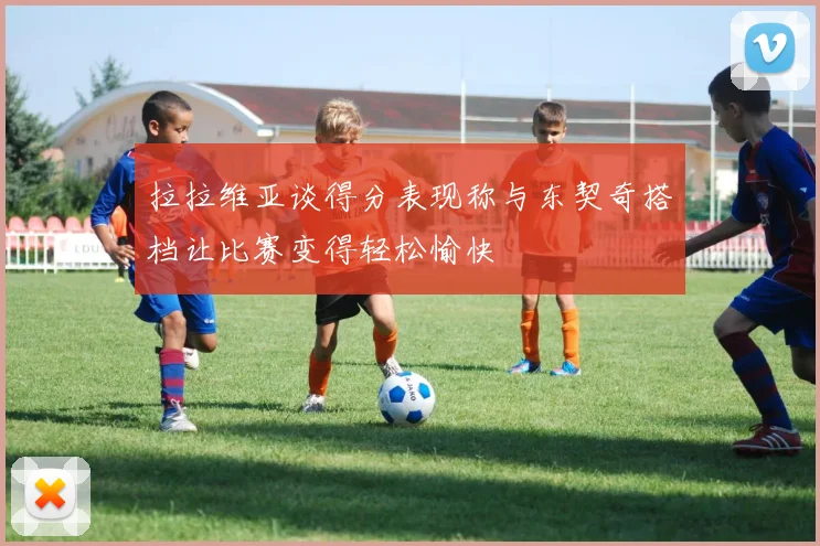 拉拉维亚谈得分表现称与东契奇搭档让比赛变得轻松愉快