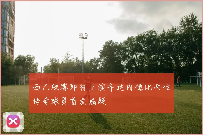 西乙联赛即将上演齐达内德比两位传奇球员首发成疑