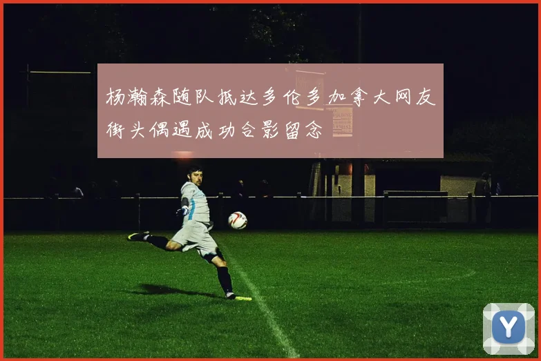 杨瀚森随队抵达多伦多加拿大网友街头偶遇成功合影留念