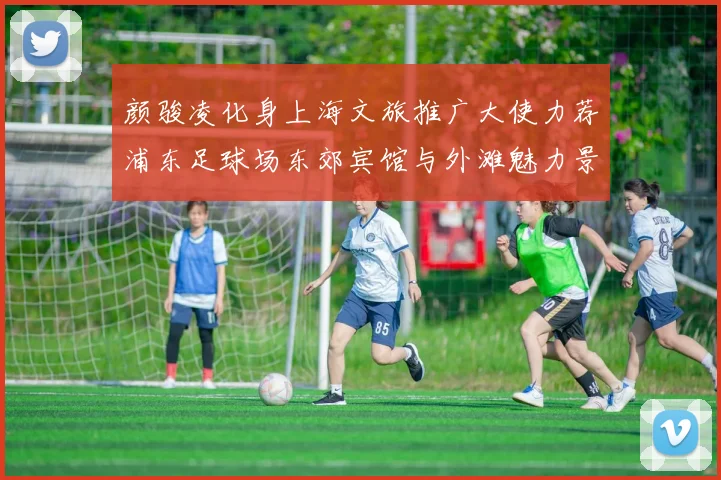 颜骏凌化身上海文旅推广大使力荐浦东足球场东郊宾馆与外滩魅力景点