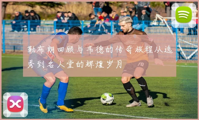 勒布朗回顾与韦德的传奇旅程从选秀到名人堂的辉煌岁月