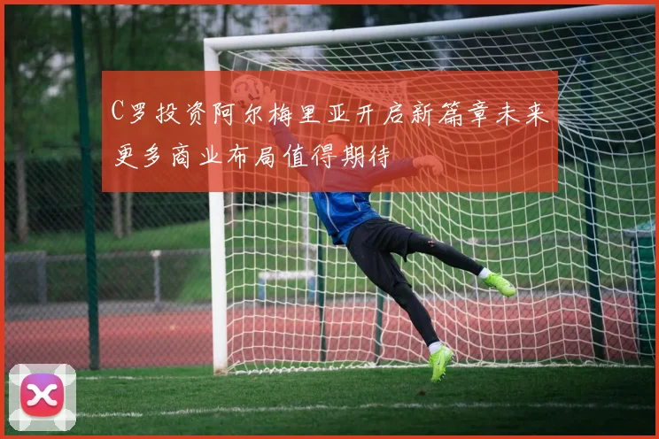C罗投资阿尔梅里亚开启新篇章未来更多商业布局值得期待
