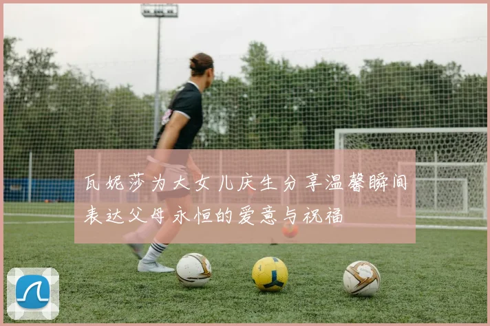 瓦妮莎为大女儿庆生分享温馨瞬间表达父母永恒的爱意与祝福