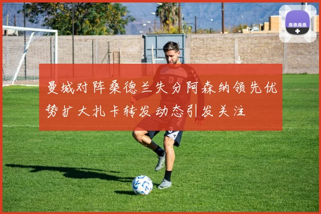 曼城对阵桑德兰失分阿森纳领先优势扩大扎卡转发动态引发关注