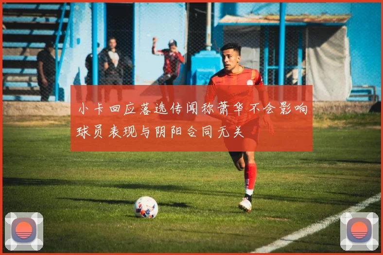 小卡回应落选传闻称萧华不会影响球员表现与阴阳合同无关