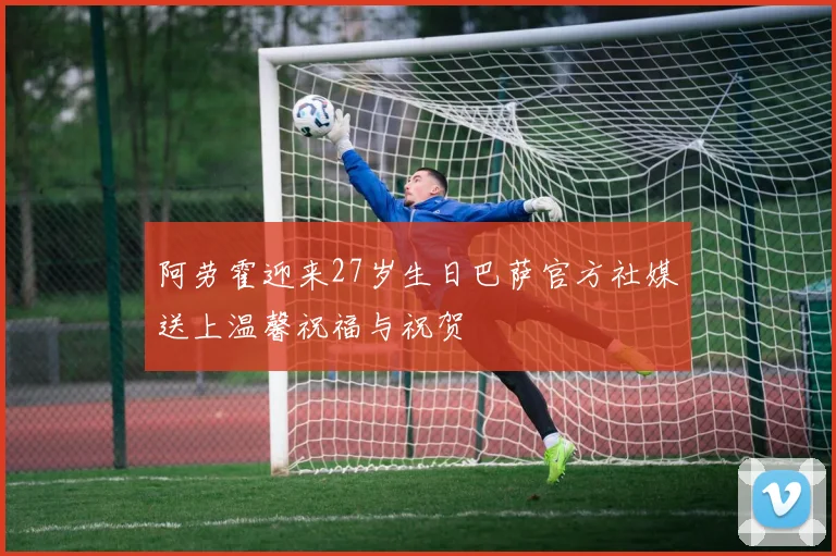 阿劳霍迎来27岁生日巴萨官方社媒送上温馨祝福与祝贺
