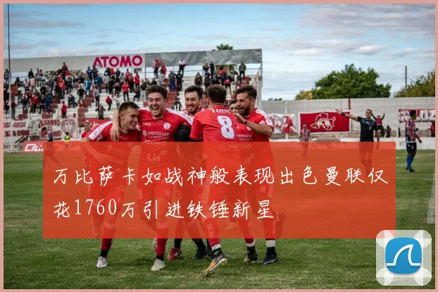 万比萨卡如战神般表现出色曼联仅花1760万引进铁锤新星