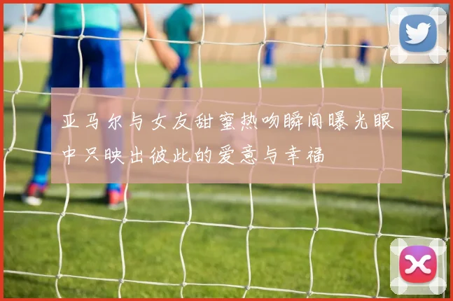 亚马尔与女友甜蜜热吻瞬间曝光眼中只映出彼此的爱意与幸福