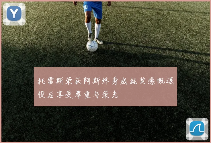 托雷斯荣获阿斯终身成就奖感慨退役后享受尊重与荣光