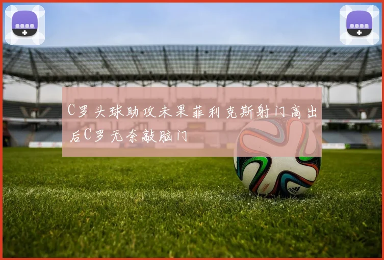 C罗头球助攻未果菲利克斯射门高出后C罗无奈敲脑门