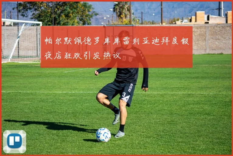 帕尔默佩德罗库库雷利亚迪拜度假夜店狂欢引发热议