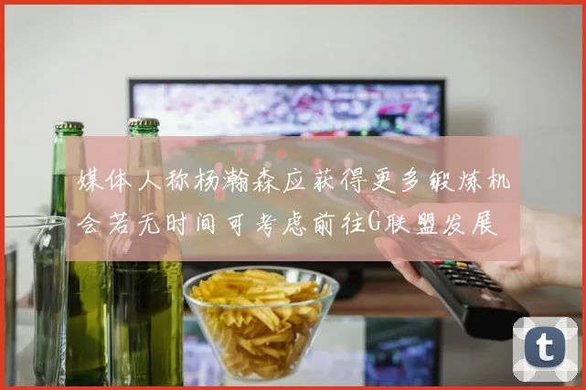 媒体人称杨瀚森应获得更多锻炼机会若无时间可考虑前往G联盟发展
