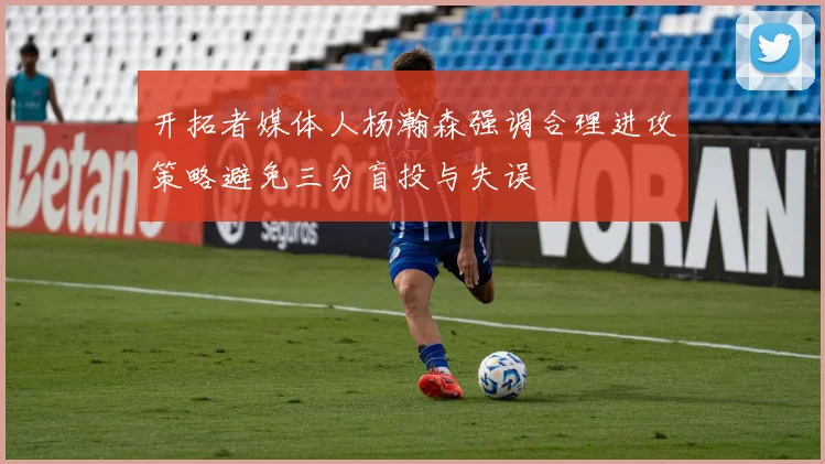 开拓者媒体人杨瀚森强调合理进攻策略避免三分盲投与失误