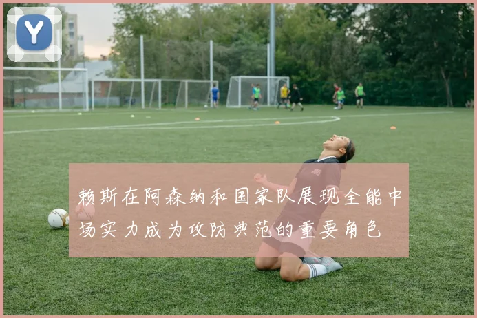 赖斯在阿森纳和国家队展现全能中场实力成为攻防典范的重要角色
