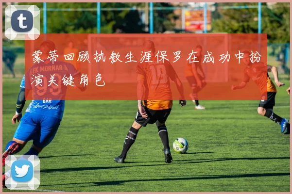 蒙蒂回顾执教生涯保罗在成功中扮演关键角色