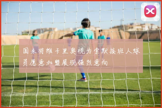 国米将维卡里奥视为索默接班人球员愿意加盟展现强烈意向