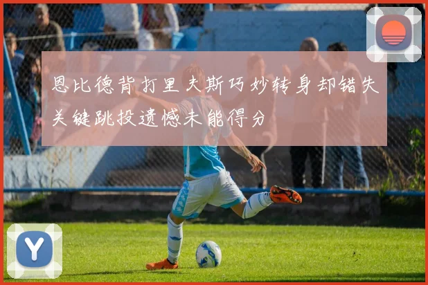 恩比德背打里夫斯巧妙转身却错失关键跳投遗憾未能得分