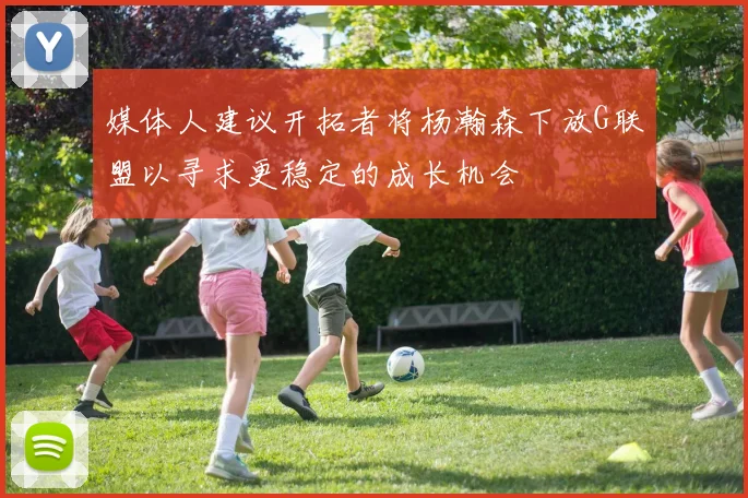 媒体人建议开拓者将杨瀚森下放G联盟以寻求更稳定的成长机会