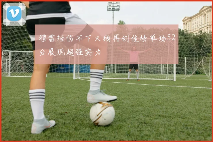 穆雷轻伤不下火线再创佳绩单场52分展现超强实力