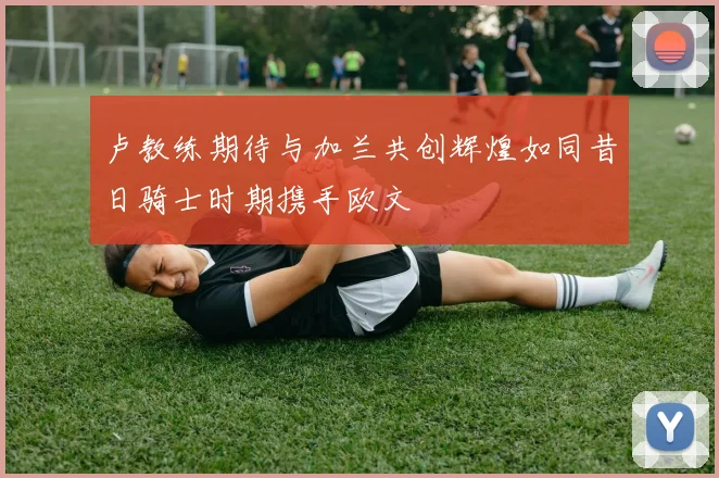 卢教练期待与加兰共创辉煌如同昔日骑士时期携手欧文