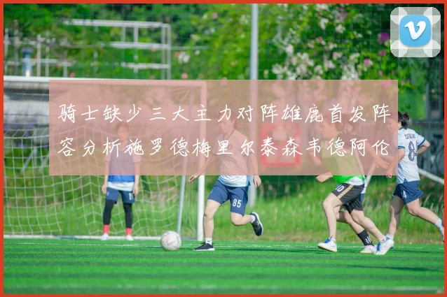 骑士缺少三大主力对阵雄鹿首发阵容分析施罗德梅里尔泰森韦德阿伦出战