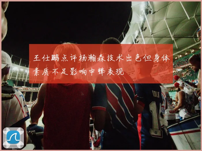 王仕鹏点评杨瀚森技术出色但身体素质不足影响中锋表现