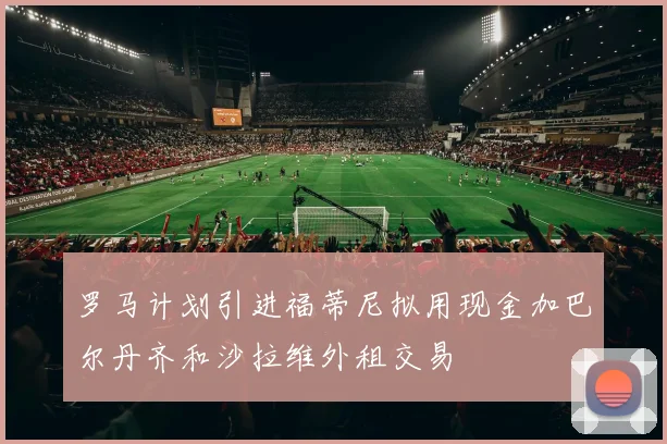 罗马计划引进福蒂尼拟用现金加巴尔丹齐和沙拉维外租交易