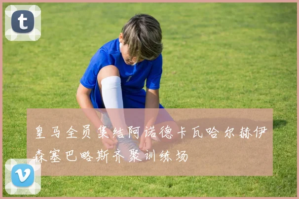 皇马全员集结阿诺德卡瓦哈尔赫伊森塞巴略斯齐聚训练场