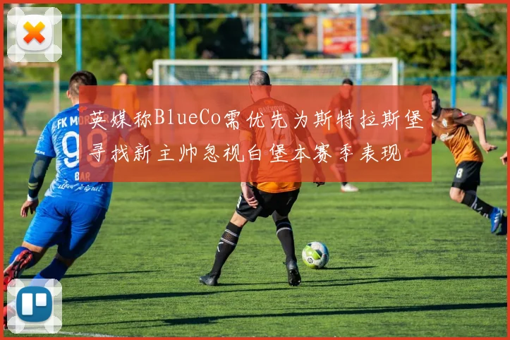 英媒称BlueCo需优先为斯特拉斯堡寻找新主帅忽视白堡本赛季表现