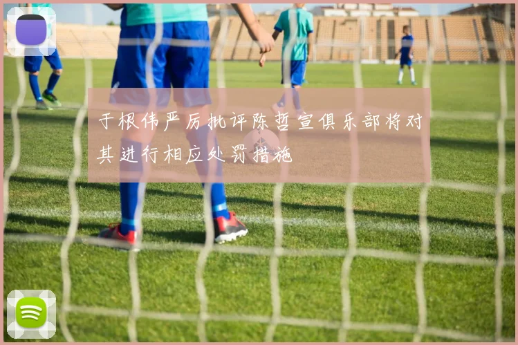 于根伟严厉批评陈哲宣俱乐部将对其进行相应处罚措施