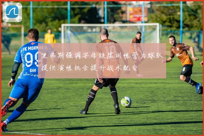 里弗斯强调字母缺席训练营为球队提供演练机会提升战术配合