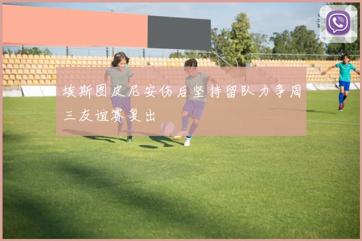 埃斯图皮尼安伤后坚持留队力争周三友谊赛复出