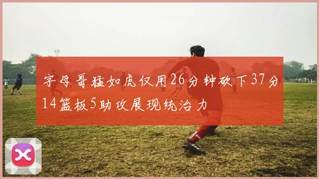 字母哥猛如虎仅用26分钟砍下37分14篮板5助攻展现统治力