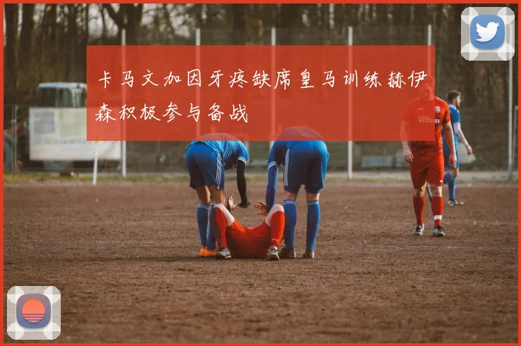 卡马文加因牙疼缺席皇马训练赫伊森积极参与备战