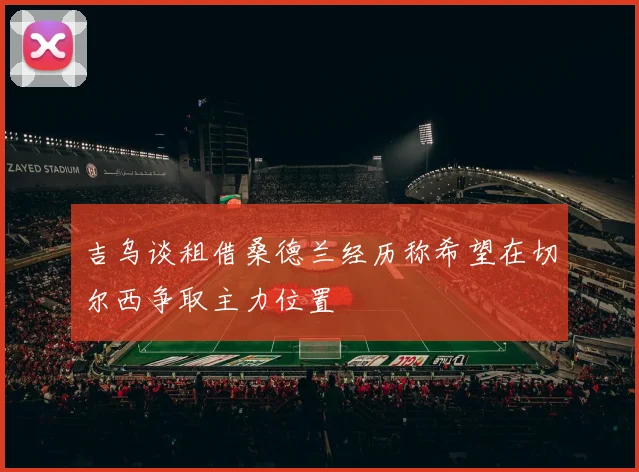 吉乌谈租借桑德兰经历称希望在切尔西争取主力位置