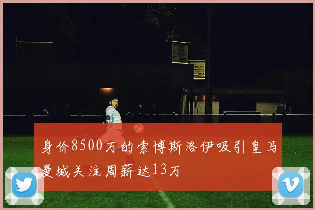 身价8500万的索博斯洛伊吸引皇马曼城关注周薪达13万