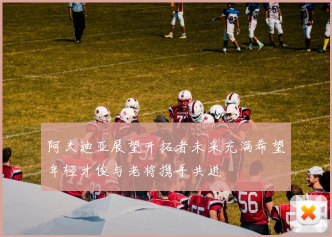阿夫迪亚展望开拓者未来充满希望年轻才俊与老将携手共进