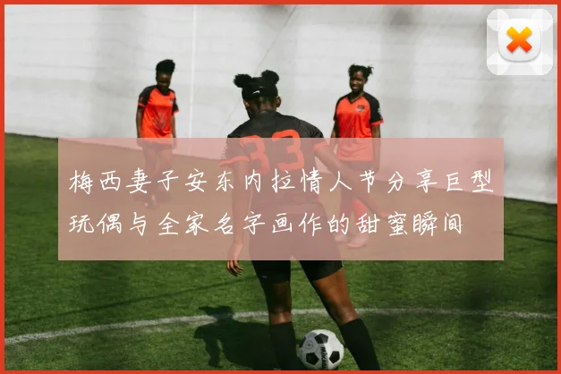 梅西妻子安东内拉情人节分享巨型玩偶与全家名字画作的甜蜜瞬间