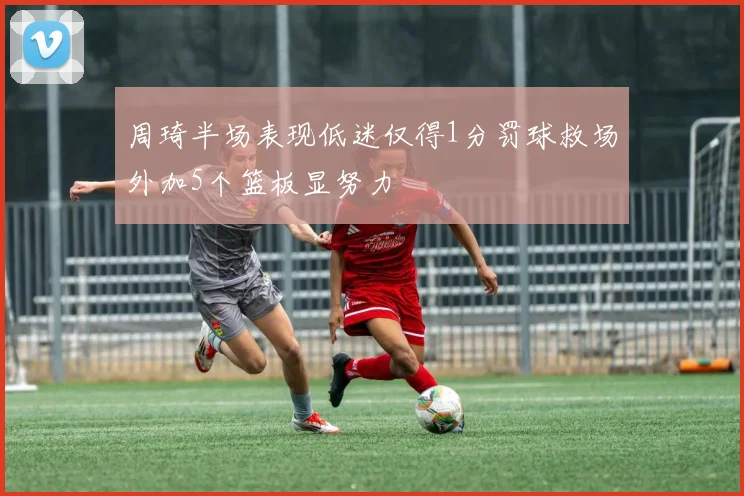 周琦半场表现低迷仅得1分罚球救场外加5个篮板显努力